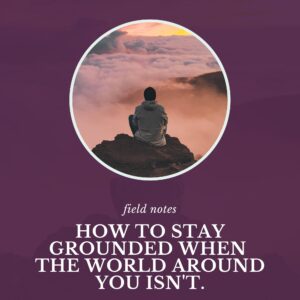 Field Notes 9.2 How to stay grounded when the world around you isn't by Cathy Jacob at CathyJacob.com